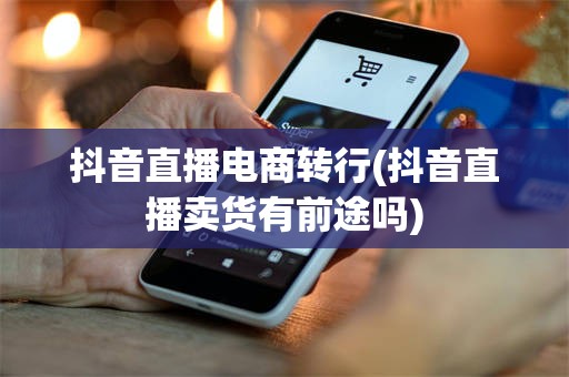 抖音直播电商转行(抖音直播卖货有前途吗)