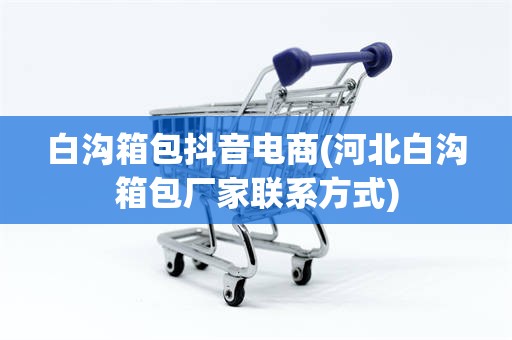 白沟箱包抖音电商(河北白沟箱包厂家联系方式)