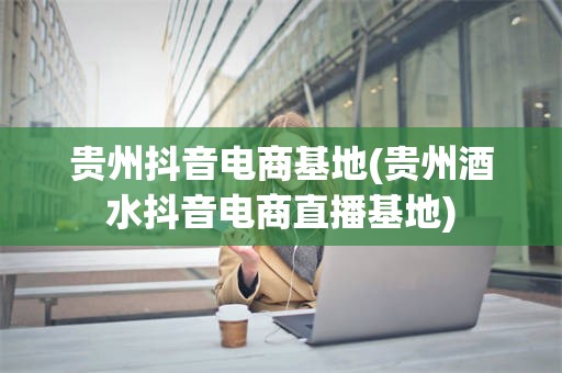 贵州抖音电商基地(贵州酒水抖音电商直播基地)