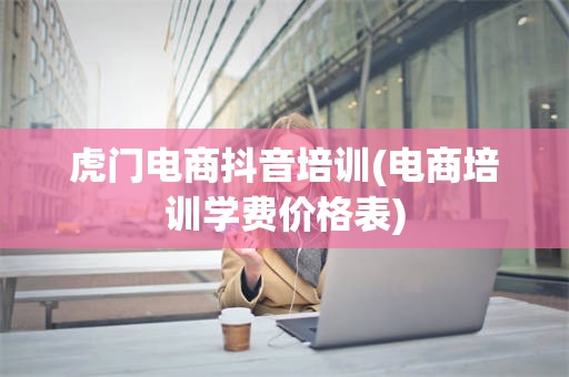 虎门电商抖音培训(电商培训学费价格表)