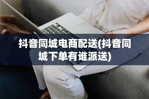抖音同城电商配送(抖音同城下单有谁派送)