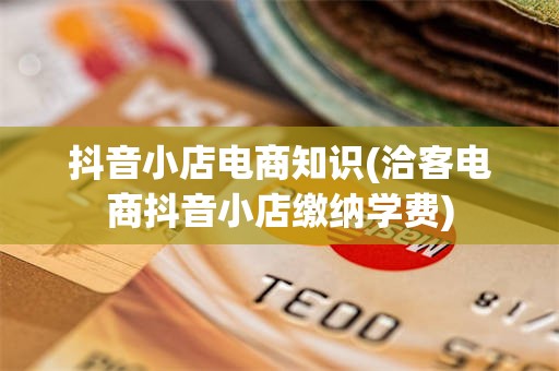 抖音小店电商知识(洽客电商抖音小店缴纳学费)