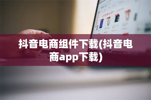 抖音电商组件下载(抖音电商app下载)