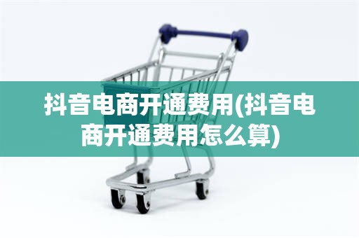 抖音电商开通费用(抖音电商开通费用怎么算)