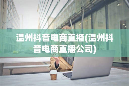 温州抖音电商直播(温州抖音电商直播公司)