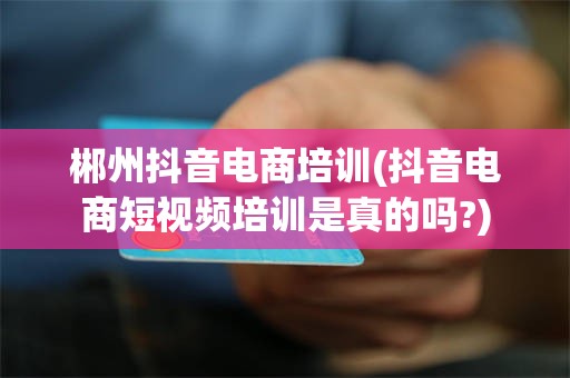 郴州抖音电商培训(抖音电商短视频培训是真的吗?)