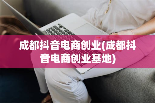 成都抖音电商创业(成都抖音电商创业基地)