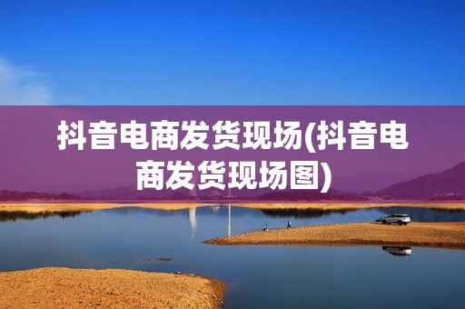 抖音电商发货现场(抖音电商发货现场图)