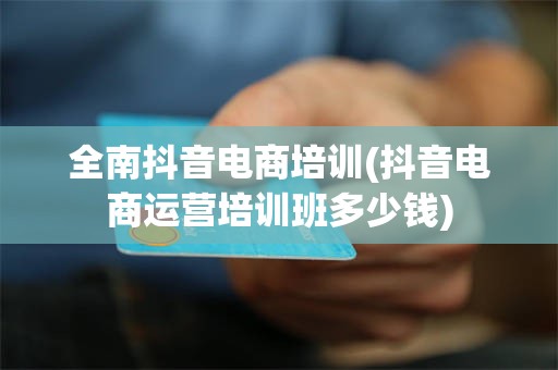 全南抖音电商培训(抖音电商运营培训班多少钱)