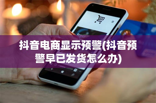 抖音电商显示预警(抖音预警早已发货怎么办)