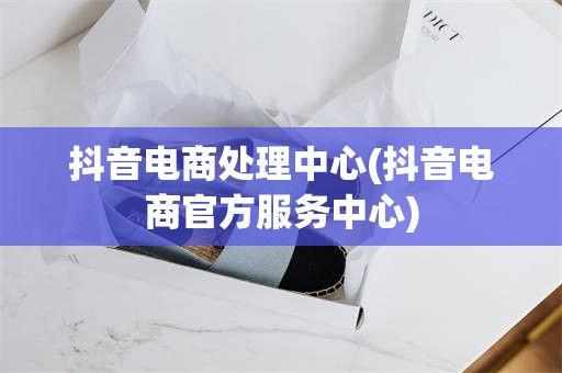 抖音电商处理中心(抖音电商官方服务中心)