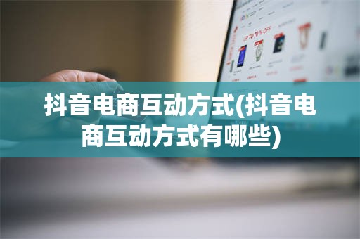 抖音电商互动方式(抖音电商互动方式有哪些)