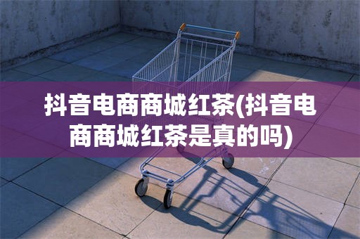 抖音电商商城红茶(抖音电商商城红茶是真的吗)