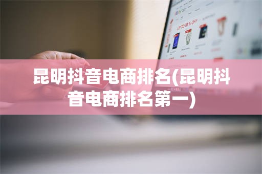 昆明抖音电商排名(昆明抖音电商排名第一)