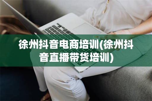 徐州抖音电商培训(徐州抖音直播带货培训)