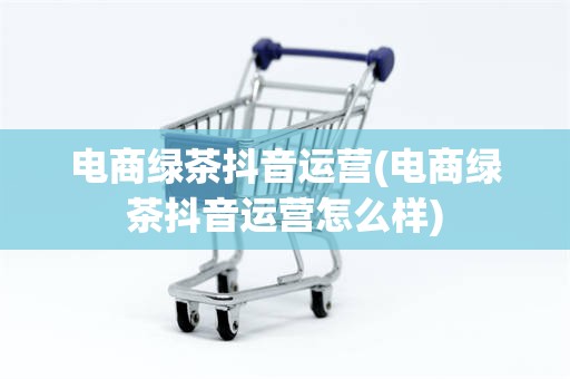 电商绿茶抖音运营(电商绿茶抖音运营怎么样)