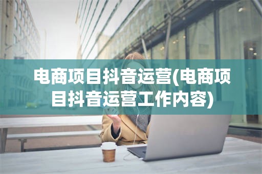 电商项目抖音运营(电商项目抖音运营工作内容)