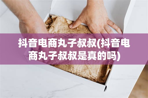 抖音电商丸子叔叔(抖音电商丸子叔叔是真的吗)