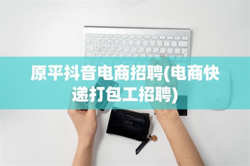 原平抖音电商招聘(电商快递打包工招聘)