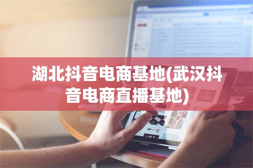湖北抖音电商基地(武汉抖音电商直播基地)