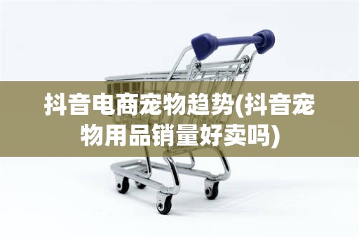 抖音电商宠物趋势(抖音宠物用品销量好卖吗)