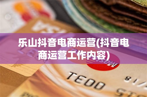 乐山抖音电商运营(抖音电商运营工作内容)