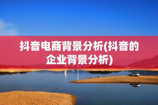 抖音电商背景分析(抖音的企业背景分析)