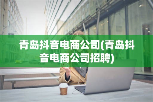 青岛抖音电商公司(青岛抖音电商公司招聘)