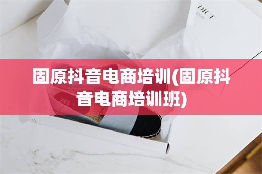 固原抖音电商培训(固原抖音电商培训班)